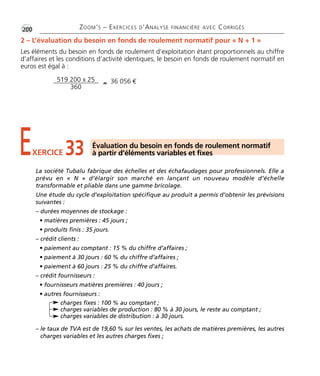 •G200 ZOOM’S – EXERCICES D’ANALYSE FINANCIÈRE AVEC CORRIGÉS 
2 – L’évaluation du besoin en fonds de roulement normatif pour « N + 1 » 
Les éléments du besoin en fonds de roulement d’exploitation étant proportionnels au chiffre 
d’affaires et les conditions d’activité identiques, le besoin en fonds de roulement normatif en 
euros est égal à : 
519 200 x 25 
360 ≈ 36 056 € 
E33 Évaluation du besoin en fonds de roulement normatif 
XERCICE à partir d’éléments variables et fixes 
La société Tubalu fabrique des échelles et des échafaudages pour professionnels. Elle a 
prévu en « N » d’élargir son marché en lançant un nouveau modèle d’échelle 
transformable et pliable dans une gamme bricolage. 
Une étude du cycle d’exploitation spécifique au produit a permis d’obtenir les prévisions 
suivantes : 
– durées moyennes de stockage : 
• matières premières : 45 jours ; 
• produits finis : 35 jours. 
– crédit clients : 
• paiement au comptant : 15 % du chiffre d’affaires ; 
• paiement à 30 jours : 60 % du chiffre d’affaires ; 
• paiement à 60 jours : 25 % du chiffre d’affaires. 
– crédit fournisseurs : 
• fournisseurs matières premières : 40 jours ; 
• autres fournisseurs : 
charges fixes : 100 % au comptant ; 
charges variables de production : 80 % à 30 jours, le reste au comptant ; 
charges variables de distribution : à 30 jours. 
– le taux de TVA est de 19,60 % sur les ventes, les achats de matières premières, les autres 
charges variables et les autres charges fixes ; 
 