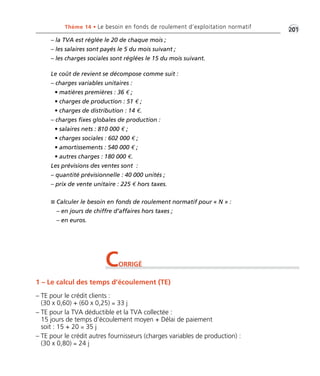 Thème 14 • Le besoin en fonds de roulement d’exploitation normatif •2G01 
– la TVA est réglée le 20 de chaque mois ; 
– les salaires sont payés le 5 du mois suivant ; 
– les charges sociales sont réglées le 15 du mois suivant. 
Le coût de revient se décompose comme suit : 
– charges variables unitaires : 
• matières premières : 36 € ; 
• charges de production : 51 € ; 
• charges de distribution : 14 €. 
– charges fixes globales de production : 
• salaires nets : 810 000 € ; 
• charges sociales : 602 000 € ; 
• amortissements : 540 000 € ; 
• autres charges : 180 000 €. 
Les prévisions des ventes sont : 
– quantité prévisionnelle : 40 000 unités ; 
– prix de vente unitaire : 225 € hors taxes. 
 Calculer le besoin en fonds de roulement normatif pour « N » : 
– en jours de chiffre d’affaires hors taxes ; 
– en euros. 
CORRIGÉ 
1 – Le calcul des temps d’écoulement (TE) 
– TE pour le crédit clients : 
(30 x 0,60) + (60 x 0,25) = 33 j 
– TE pour la TVA déductible et la TVA collectée : 
15 jours de temps d’écoulement moyen + Délai de paiement 
soit : 15 + 20 = 35 j 
– TE pour le crédit autres fournisseurs (charges variables de production) : 
(30 x 0,80) = 24 j 
 