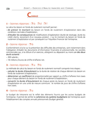 •G218 ZOOM’S – EXERCICES D’ANALYSE FINANCIÈRE AVEC CORRIGÉS 
CORRIGÉ 
1 – bonnes réponses :  b  d  f 
Le calcul du besoin en fonds de roulement normatif permet : 
– de prévoir le montant du besoin en fonds de roulement d’exploitation dans des 
conditions normales d’exploitation ; 
– d’étudier les conséquences de modifications d’exploitation (durée de stockage, durée du 
crédit clients, lancement d’un nouveau produit…) sur le montant du besoin en fonds de 
roulement d’exploitation et par conséquent sur l’équilibre financier de l’entreprise. 
2 – bonne réponse :  b 
Conformément à la loi sur la prévention des difficultés des entreprises, sont notamment dans 
l’obligation d’établir les documents d’information financière et prévisionnelle, les sociétés 
commerciales qui, à la clôture d’un exercice, atteignent ou dépassent au moins un des deux 
seuils suivants : 
– 300 salariés ; 
– 18 millions d’euros de chiffre d’affaires net. 
3 – bonnes réponses :  a  b 
La méthode de calcul du besoin en fonds de roulement normatif comporte trois étapes : 
– calculer la durée d’écoulement ou la durée de rotation de chaque élément du besoin en 
fonds de roulement d’exploitation ; 
– déterminer un coefficient de proportionnalité par rapport au chiffre d’affaires hors taxes 
pour chaque élément du besoin en fonds de roulement d’exploitation ; 
– convertir la durée d’écoulement de chaque poste du besoin en fonds de roulement 
d’exploitation en une unité de mesure commune : le nombre de jours de chiffre d’affaires 
hors taxes. 
4 – bonne réponse :  a 
Le budget de trésorerie est le reflet des éléments fournis par les autres budgets de 
l’entreprise. Il permet de vérifier la cohérence du système budgétaire de l’entreprise avant 
l’établissement des comptes annuels prévisionnels (budget général). 
 