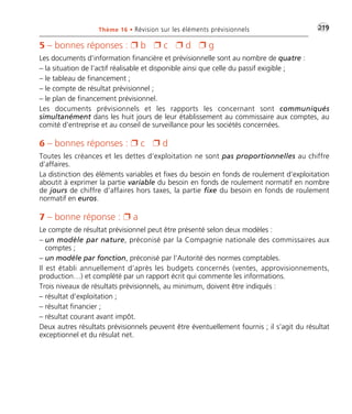 Thème 16 • Révision sur les éléments prévisionnels •G219 
5 – bonnes réponses :  b  c  d  g 
Les documents d’information financière et prévisionnelle sont au nombre de quatre : 
– la situation de l’actif réalisable et disponible ainsi que celle du passif exigible ; 
– le tableau de financement ; 
– le compte de résultat prévisionnel ; 
– le plan de financement prévisionnel. 
Les documents prévisionnels et les rapports les concernant sont communiqués 
simultanément dans les huit jours de leur établissement au commissaire aux comptes, au 
comité d’entreprise et au conseil de surveillance pour les sociétés concernées. 
6 – bonnes réponses :  c  d 
Toutes les créances et les dettes d’exploitation ne sont pas proportionnelles au chiffre 
d’affaires. 
La distinction des éléments variables et fixes du besoin en fonds de roulement d’exploitation 
aboutit à exprimer la partie variable du besoin en fonds de roulement normatif en nombre 
de jours de chiffre d’affaires hors taxes, la partie fixe du besoin en fonds de roulement 
normatif en euros. 
7 – bonne réponse :  a 
Le compte de résultat prévisionnel peut être présenté selon deux modèles : 
– un modèle par nature, préconisé par la Compagnie nationale des commissaires aux 
comptes ; 
– un modèle par fonction, préconisé par l’Autorité des normes comptables. 
Il est établi annuellement d’après les budgets concernés (ventes, approvisionnements, 
production…) et complété par un rapport écrit qui commente les informations. 
Trois niveaux de résultats prévisionnels, au minimum, doivent être indiqués : 
– résultat d’exploitation ; 
– résultat financier ; 
– résultat courant avant impôt. 
Deux autres résultats prévisionnels peuvent être éventuellement fournis ; il s’agit du résultat 
exceptionnel et du résulat net. 
 