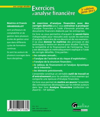 5e édition 
2010-2011 
Exercices 
d’analyse fi nancière 
Prix : 16 € 
ISBN 978-2-297-01438-0 
avec corrigés détaillés 
36 exercices d’analyse fi nancière avec des 
corrigés détaillés pour vous entraîner à pratiquer 
l’analyse fi nancière à l’aide d’énoncés proches des 
documents fi nanciers élaborés par les entreprises. 
Ce livre va vous permettre d’acquérir le savoir-faire 
indispensable pour résoudre avec succès les exercices 
d’analyse fi nancière de vos devoirs et de vos examens ; 
il va vous donner la maîtrise des principes et des 
techniques à mettre en oeuvre pour étudier l’activité, 
la rentabilité et le fi nancement de l’entreprise. Tout 
y est développé et méthodiquement expliqué à l’aide 
de corrigés détaillés. Cinq parties : 
• les comptes annuels ; 
• l’analyse de l’activité et du risque d’exploitation ; 
• l’analyse de la structure fi nancière ; 
• le tableau de fi nancement et l’analyse dynamique 
de la trésorerie ; 
• les éléments prévisionnels. 
L’ensemble constitue un véritable outil de travail et 
d’entraînement pour le candidat à tout examen qui 
comporte une épreuve d’Analyse fi nancière. 
Ce livre vous permet de mettre en oeuvre l’ensemble 
des connaissances développées par les mêmes auteurs 
dans leur livre Analyse fi nancière (collection Les 
Zoom’s) – 14e édition. 
Béatrice et Francis 
GRANDGUILLOT 
sont professeurs de 
comptabilité et de 
gestion dans plusieurs 
écoles de gestion ainsi 
que dans différents 
cycles de formation 
continue. 
Ils sont les auteurs de 
plusieurs ouvrages dans 
leurs disciplines. 
