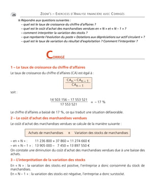 •G26 ZOOM’S – EXERCICES D’ANALYSE FINANCIÈRE AVEC CORRIGÉS 
 Répondre aux questions suivantes : 
– quel est le taux de croissance du chiffre d’affaires ? 
– quel est le coût d’achat des marchandises vendues en « N » et « N – 1 » ? 
– comment interpréter la variation des stocks ? 
– que représente l’évolution du poste « Dotations aux dépréciations sur actif circulant » ? 
– quel est le taux de variation du résultat d’exploitation ? Comment l’interpréter ? 
CORRIGÉ 
1 – Le taux de croissance du chiffre d’affaires 
Le taux de croissance du chiffre d’affaires (CA) est égal à : 
soit : 
CAn – CAn – 1 
CAn – 1 
14 503 156 – 17 553 521 
17 553 521 
= – 17 % 
Le chiffre d’affaires a baissé de 17 %, ce qui traduit une situation défavorable. 
2 – Le coût d’achat des marchandises vendues 
Le coût d’achat des marchandises vendues se calcule de la manière suivante : 
Achats de marchandises ± Variation des stocks de marchandises 
– en « N » : 11 236 800 + 37 860 = 11 274 660 € 
– en « N – 1 » : 13 905 000 – 7 450 = 13 897 550 € 
On constate une diminution du coût d’achat des marchandises vendues due à une baisse des 
achats. 
3 – L’interprétation de la variation des stocks 
En « N » : la variation des stocks est positive, l’entreprise a donc consommé du stock de 
marchandises. 
En « N – 1 » : la variation des stocks est négative, l’entreprise a donc surstocké. 
 