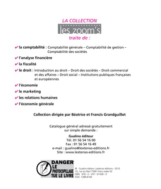 La collection 
traite de : 
la comptabilité : Comptabilité générale – Comptabilité de gestion – 
Comptabilité des sociétés 
l’analyse financière 
la fiscalité 
le droit : Introduction au droit – Droit des sociétés – Droit commercial 
et des affaires – Droit social – Institutions publiques françaises 
et européennes 
Catalogue général adressé gratuitement 
sur simple demande : 
Gualino éditeur 
Tél. 01 56 54 16 00 
Fax : 01 56 54 16 49 
e-mail : gualino@lextenso-editions.fr 
Site : www.lextenso-editions.fr 
© Gualino éditeur, Lextenso éditions - 2010 
33, rue du Mail 75081 Paris cedex 02 
ISBN 978 - 2 - 297 - 01438 - 0 
ISSN 1288-8184 
l’économie 
le marketing 
les relations humaines 
l’économie générale 
Collection dirigée par Béatrice et Francis Grandguillot 
 