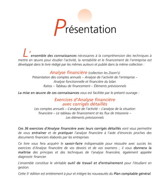 Présentation 
L’ensemble des connaissances nécessaires à la compréhension des techniques à 
mettre en oeuvre pour étudier l’activité, la rentabilité et le financement de l’entreprise est 
développé dans le livre rédigé par les mêmes auteurs et publié dans la même collection : 
Analyse financière (collection les Zoom’s) 
Présentation des comptes annuels – Analyse de l’activité de l’entreprise – 
Analyse fonctionnelle et financière du bilan 
Ratios – Tableau de financement – Éléments prévisionnels 
La mise en oeuvre de ces connaissances vous est facilitée par le présent ouvrage : 
Exercices d’Analyse financière 
avec corrigés détaillés 
Les comptes annuels – L’analyse de l’activité – L’analyse de la situation 
financière – Le tableau de financement et les flux de trésorerie – 
Les éléments prévisionnels 
Ces 36 exercices d’Analyse financière avec leurs corrigés détaillés vont vous permettre 
de vous entraîner et de pratiquer l’analyse financière à l’aide d’énoncés proches des 
documents financiers élaborés par les entreprises. 
Ce livre vous fera acquérir le savoir-faire indispensable pour résoudre avec succès les 
exercices d’Analyse financière de vos devoirs et de vos examens ; il vous donnera la 
maîtrise des principes et des techniques de l’analyse financière, également appelée 
diagnostic financier. 
L’ensemble constitue le véritable outil de travail et d’entraînement pour l’étudiant en 
gestion. 
Cette 5e édition est entièrement à jour et intègre les nouveautés du Plan comptable général. 
 
