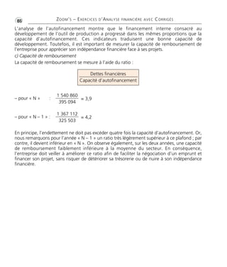 •G86 ZOOM’S – EXERCICES D’ANALYSE FINANCIÈRE AVEC CORRIGÉS 
L’analyse de l’autofinancement montre que le financement interne consacré au 
développement de l’outil de production a progressé dans les mêmes proportions que la 
capacité d’autofinancement. Ces indicateurs traduisent une bonne capacité de 
développement. Toutefois, il est important de mesurer la capacité de remboursement de 
l’entreprise pour apprécier son indépendance financière face à ses projets. 
c) Capacité de remboursement 
La capacité de remboursement se mesure à l’aide du ratio : 
Dettes financières 
Capacité d’autofinancement 
– pour « N » : 
– pour « N – 1 » : 
1 540 860 
395 094 
= 3,9 
1 367 112 
325 503 
= 4,2 
En principe, l’endettement ne doit pas excéder quatre fois la capacité d’autofinancement. Or, 
nous remarquons pour l’année « N – 1 » un ratio très légèrement supérieur à ce plafond ; par 
contre, il devient inférieur en « N ». On observe également, sur les deux années, une capacité 
de remboursement faiblement inférieure à la moyenne du secteur. En conséquence, 
l’entreprise doit veiller à améliorer ce ratio afin de faciliter la négociation d’un emprunt et 
financer son projet, sans risquer de détériorer sa trésorerie ou de nuire à son indépendance 
financière. 
 