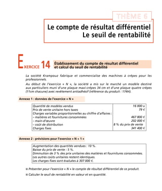 THÈME 6 
Le compte de résultat différentiel 
Le seuil de rentabilité 
E14 Établissement du compte de résultat différentiel 
XERCICE et calcul du seuil de rentabilité 
La société Krampouz fabrique et commercialise des machines à crêpes pour les 
professionnels. 
Au début de l’exercice « N », la société a mis sur le marché un modèle destiné 
aux particuliers muni d’une plaque maxi-crêpes 34 cm et d’une plaque quatre crêpes 
(11cm chacune) avec revêtement antiadhésif (référence du produit : 174H). 
Annexe 1 : données de l’exercice « N » 
Quantité de modèles vendus 
Prix de vente unitaire hors taxes 
Charges variables proportionnelles au chiffre d’affaires : 
– matières et fournitures consommées 
– main-d’oeuvre 
– coût de distribution 
Charges fixes 
Annexe 2 : prévisions pour l’exercice « N + 1 » 
16 000 u 
79 € 
467 800 € 
202 000 € 
8 % du prix de vente 
341 400 € 
Augmentation des quantités vendues : 10 %. 
Baisse du prix de vente : 5 %. 
Diminution de 3 % des prix unitaires des matières et fournitures consommées. 
Les autres coûts unitaires restent identiques. 
Les charges fixes sont évaluées à 307 000 €. 
 Présenter pour l’exercice « N » le compte de résultat différentiel de ce produit. 
 Calculer le seuil de rentabilité en valeur et en quantité. 
 