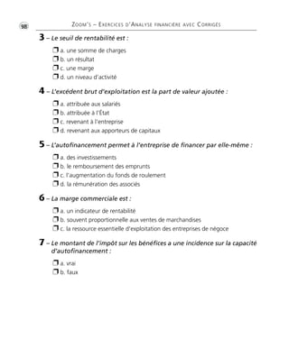 •G98 ZOOM’S – EXERCICES D’ANALYSE FINANCIÈRE AVEC CORRIGÉS 
3 – Le seuil de rentabilité est : 
 a. une somme de charges 
 b. un résultat 
 c. une marge 
 d. un niveau d’activité 
4 – L’excédent brut d’exploitation est la part de valeur ajoutée : 
 a. attribuée aux salariés 
 b. attribuée à l'État 
 c. revenant à l'entreprise 
 d. revenant aux apporteurs de capitaux 
5 – L’autofinancement permet à l’entreprise de financer par elle-même : 
 a. des investissements 
 b. le remboursement des emprunts 
 c. l'augmentation du fonds de roulement 
 d. la rémunération des associés 
6 – La marge commerciale est : 
 a. un indicateur de rentabilité 
 b. souvent proportionnelle aux ventes de marchandises 
 c. la ressource essentielle d'exploitation des entreprises de négoce 
7 – Le montant de l’impôt sur les bénéfices a une incidence sur la capacité 
d’autofinancement : 
 a. vrai 
 b. faux 
 