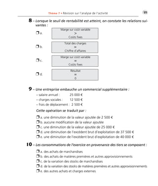 Thème 7 • Révision sur l’analyse de l’activité •G99 
8 – Lorsque le seuil de rentabilité est atteint, on constate les relations sui-vantes 
Marge sur coût variable 
 
Coûts fixes 
Total des charges 
= 
Chiffre d’affaires 
Marge sur coût variable 
= 
Coûts fixes 
Résultat 
= 
0 
 a. 
 b. 
 c. 
 d. 
: 
9 – Une entreprise embauche un commercial supplémentaire : 
– salaire annuel : 25 000 € 
– charges sociales : 12 500 € 
– frais de déplacement : 2 500 € 
Cette opération se traduit par : 
 a. une diminution de la valeur ajoutée de 2 500 € 
 b. aucune modification de la valeur ajoutée 
 c. une diminution de la valeur ajoutée de 25 000 € 
 d. une diminution de l’excédent brut d’exploitation de 37 500 € 
 e. une diminution de l’excédent brut d’exploitation de 40 000 € 
10 – Les consommations de l’exercice en provenance des tiers se composent : 
 a. des achats de marchandises 
 b. des achats de matières premières et autres approvisionnements 
 c. de la variation des stocks de marchandises 
 d. de la variation des stocks de matières premières et autres approvisionnements 
 e. des autres achats et charges externes 
 