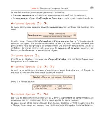 •G103Thème 7 • Révision sur l’analyse de l’activité
Le rôle de l'autofinancement est de permettre à l'entreprise :
– d'assurer sa croissance en investissant et en augmentant son fonds de roulement ;
– de maintenir un niveau d'indépendance financière correcte en remboursant ses dettes.
6 – bonnes réponses : Ë b Ë c
La marge commerciale s'exprime souvent en pourcentage des ventes de marchandises hors
taxes :
Taux de marge = x 100
Marge commerciale
Ventes de marchandises hors taxes
Ce ratio permet d'analyser l'évolution de la politique commerciale de l'entreprise dans le
temps et par rapport aux entreprises du même secteur d'activité. Toutefois, une évolution
positive de ce ratio ne signifie pas systématiquement une évolution dans le même sens de la
rentabilité. La marge commerciale représente le supplément de valeur apportée par
l'entreprise dans l'exercice de son activité de négoce.
7 – bonne réponse : Ë a
L'impôt sur les bénéfices représente une charge décaissable ; son montant influence donc
la capacité d’autofinancement.
8 – bonnes réponses : Ë b Ë c Ë d
Le seuil de rentabilité est le niveau d’activité pour lequel le résultat est nul. D’après la
méthode du coût variable, le résultat s’obtient par le calcul :
Donc, si le résultat est nul :
9 – bonnes réponses : Ë a Ë d
Les frais de déplacement d’un montant de 2 500 € augmentent les consommations en
provenance des tiers et diminuent donc la valeur ajoutée du même montant.
Le salaire annuel et les charges sociales d’un montant global de 37 500 € augmentent les
« Charges de personnel » et viennent donc diminuer d’autant l’excédent brut d’exploitation.
Marge sur coût variable
Chiffre d’affaires
Coûts fixes
Total des charges
=
=
Résultat = Marge sur coût variable – Coûts fixes
Thème 07:Zoom's Exercices d'analyse financière avec corrigés 05/10/10 15:37 Page103
 
