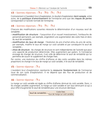 •G105Thème 7 • Révision sur l’analyse de l’activité
13 – bonnes réponses : Ë a Ë b Ë c Ë d
Contrairement à l'excédent brut d’exploitation, le résultat d'exploitation tient compte, entre
autre, de la politique d'amortissement de l'entreprise ainsi que des risques de pertes
correspondant à l'activité normale de l'entreprise.
14 – bonnes réponses : Ë b Ë c Ë d
Chacune des modifications suivantes nécessite la détermination d'un nouveau seuil de
rentabilité :
– modification de structure : l'acquisition d'un nouvel investissement, l'embauche de
personnel permanent, par exemple, engendrent une augmentation des coûts fixes et donc
du seuil de rentabilité ;
– modification du taux de marge : l'évolution du prix d'achat et/ou du prix de vente,
par exemple, modifie le taux de marge sur coût variable et par conséquent le seuil de
rentabilité ;
– choix de structure : les charges de structure ne sont indépendantes de l'activité que pour
une capacité de production déterminée. Elles augmentent par paliers. Si l'entreprise
envisage de changer de structure, il est utile de déterminer le seuil de rentabilité qui lui
permettra de couvrir le supplément de charges fixes.
Par contre, une évolution du chiffre d'affaires et des coûts variables dans les mêmes
proportions ne change ni le taux de marge sur coût variable, ni le seuil de rentabilité.
15 – bonne réponse : Ë a
L'excédent brut d’exploitation représente la ressource fondamentale de l'entreprise
issue de son cycle d'exploitation. Il ne dépend que des flux de production et de
commercialisation.
16 – bonne réponse : Ë a
La marge sur coût variable est égale au chiffre d'affaires diminué du coût variable. Donc, si
les charges variables augmentent, la marge sur coût variable et son taux diminuent ce qui a
pour effet d'augmenter le seuil de rentabilité pour une structure identique.
Coûts fixes
Taux de marge sur coût variable
Seuil de rentabilité =
Thème 07:Zoom's Exercices d'analyse financière avec corrigés 05/10/10 15:37 Page105
 