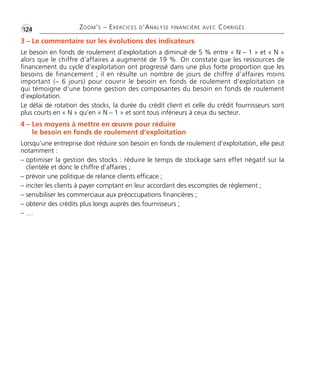 •G124 ZOOM’S – EXERCICES D’ANALYSE FINANCIÈRE AVEC CORRIGÉS
3 – Le commentaire sur les évolutions des indicateurs
Le besoin en fonds de roulement d’exploitation a diminué de 5 % entre « N – 1 » et « N »
alors que le chiffre d’affaires a augmenté de 19 %. On constate que les ressources de
financement du cycle d’exploitation ont progressé dans une plus forte proportion que les
besoins de financement ; il en résulte un nombre de jours de chiffre d’affaires moins
important (– 6 jours) pour couvrir le besoin en fonds de roulement d’exploitation ce
qui témoigne d’une bonne gestion des composantes du besoin en fonds de roulement
d’exploitation.
Le délai de rotation des stocks, la durée du crédit client et celle du crédit fournisseurs sont
plus courts en « N » qu’en « N – 1 » et sont tous inférieurs à ceux du secteur.
4 – Les moyens à mettre en œuvre pour réduire
le besoin en fonds de roulement d’exploitation
Lorsqu’une entreprise doit réduire son besoin en fonds de roulement d’exploitation, elle peut
notamment :
– optimiser la gestion des stocks : réduire le temps de stockage sans effet négatif sur la
clientèle et donc le chiffre d’affaires ;
– prévoir une politique de relance clients efficace ;
– inciter les clients à payer comptant en leur accordant des escomptes de règlement ;
– sensibiliser les commerciaux aux préoccupations financières ;
– obtenir des crédits plus longs auprès des fournisseurs ;
– …
Thème 08 Partie 03 :Zoom's Exercices d'analyse financière avec corrigés 05/10/10 15:40 Page124
 