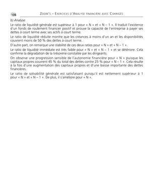 ZOOM’S – EXERCICES D’ANALYSE FINANCIÈRE AVEC CORRIGÉS
•G136
b) Analyse
Le ratio de liquidité générale est supérieur à 1 pour « N » et « N – 1 ». Il traduit l’existence
d’un fonds de roulement financier positif et prouve la capacité de l’entreprise à payer ses
dettes à court terme avec ses actifs à court terme.
Le ratio de liquidité réduite montre que les créances à moins d’un an et les disponibilités
couvrent moins de 50 % des dettes à court terme.
D’autre part, on remarque une stabilité de ces deux ratios pour « N » et « N – 1 ».
Le ratio de liquidité immédiate est très faible pour « N » et « N – 1 » et se détériore. Cela
confirme la dégradation de la trésorerie constatée par les dirigeants.
On observe une progression sensible de l’autonomie financière pour « N » puisque les
capitaux propres couvrent 45 % du total des dettes contre 25 % pour « N – 1 ». Cela résulte
à la fois d’une augmentation des capitaux propres et d’une baisse importante des dettes
financières.
Le ratio de solvabilité générale est satisfaisant puisqu’il est nettement supérieur à 1
pour « N » et « N – 1 ». De plus, il s’améliore pour « N ».
Thème 09:Zoom's Exercices d'analyse financière avec corrigés 05/10/10 15:41 Page136
 