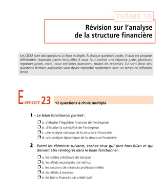 Révision sur l’analyse
de la structure financière
THÈME 10
EXERCICE 23 12 questions à choix multiple
Les QCM sont des questions à choix multiple. À chaque question posée, il vous est proposé
différentes réponses parmi lesquelles il vous faut cocher une réponse juste, plusieurs
réponses justes, voire, pour certaines questions, toutes les réponses. Ce sont donc des
questions fermées auxquelles vous devez répondre rapidement avec un temps de réflexion
limité.
1 – Le bilan fonctionnel permet :
Ë a. d’étudier l’équilibre financier de l’entreprise
Ë b. d’étudier la solvabilité de l’entreprise
Ë c. une analyse statique de la structure financière
Ë d. une analyse dynamique de la structure financière
2 – Parmi les éléments suivants, cochez ceux qui sont hors bilan et qui
doivent être réintégrés dans le bilan fonctionnel :
Ë a. les soldes créditeurs de banque
Ë b. les effets escomptés non échus
Ë c. les cessions de créances professionnelles
Ë d. les effets à recevoir
Ë e. les biens financés par crédit-bail
Thème 10:Zoom's Exercices d'analyse financière avec corrigés 05/10/10 15:42 Page137
 