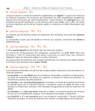 •G142 ZOOM’S – EXERCICES D’ANALYSE FINANCIÈRE AVEC CORRIGÉS
5 – bonne réponse : Ë b
Lorsque le besoin en fonds de roulement d’exploitation est négatif, il s’agit d’une ressource
en fonds de roulement; les ressources de financement du cycle d’exploitation excèdent les
besoins de financement du cycle d’exploitation. Cette situation est classique pour une
entreprise de grande distribution car les créances clients sont faibles, voire nulles; les stocks
sont peu importants du fait de leur rotation rapide; en revanche, les dettes fournisseurs sont
élevées.
6 – bonnes réponses : Ë b Ë d
Les réserves, part de bénéfice restant à la disposition de l’entreprise, font partie des capitaux
propres.
Les dividendes à payer, part de bénéfices revenant aux associés, constituent des dettes à
moins d’un an.
7 – bonnes réponses : Ë a Ë b Ë c
C’est le capital appelé qui doit figurer dans les ressources propres.
Les primes de remboursement des obligations représentent un actif fictif. Elles sont
éliminées à l’actif et retranchées des dettes financières au passif pour que l’emprunt
obligataire figure en ressources stables à sa valeur d’émission.
Les postes écarts de conversion actif et passif sont éliminés, les créances et les dettes relatives
à ces écarts sont ramenées à leur valeur initiale.
8 – bonnes réponses : Ë a Ë c Ë d
Une entreprise industrielle a en général des emplois stables importants et de gros besoins en
fonds de roulement.
– La situation « a » est idéale pour les entreprises industrielles à condition qu’elle perdure.
Le fonds de roulement net global est supérieur au besoin en fonds de roulement, la
trésorerie est positive sans être excessive.
– La situation « b » est très préoccupante car le besoin en fonds de roulement est financé
en grande partie par la trésorerie passive. L’entreprise risque un dépôt de bilan si les
banques lui retirent leur confiance. Il est nécessaire d’augmenter le fonds de roulement net
global.
– La situation « c », bien que saine, présente un défaut : la trésorerie positive est excessive
ce qui nuit à la rentabilité des capitaux. Il est nécessaire d’envisager un placement.
– La situation « d » est courante pour une entreprise industrielle. Il faudra maîtriser
l’évolution du besoin en fonds de roulement afin d’éviter une dégradation de la trésorerie.
Thème 10:Zoom's Exercices d'analyse financière avec corrigés 05/10/10 15:42 Page142
 