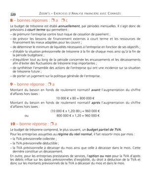 •G220 ZOOM’S – EXERCICES D’ANALYSE FINANCIÈRE AVEC CORRIGÉS
8 – bonnes réponses : Ë a Ë c
Le budget de trésorerie est établi annuellement, par périodes mensuelles. Il s’agit donc de
prévisions à court terme qui permettent :
– de prémunir l’entreprise contre tout risque de cessation de paiement ;
– de prévoir les besoins de financement externes à court terme et les ressources de
financement les mieux adaptées pour les couvrir ;
– de déterminer le minimum de liquidités nécessaires à l’entreprise en fonction de ses objectifs ;
– d’établir la situation prévisionnelle de trésorerie à la fin de chaque mois ainsi qu’à la fin de
la période budgétaire ;
– d’équilibrer tout au long de la période concernée les encaissements et les décaissements
afin d’éviter des fluctuations de trésorerie trop importantes ;
– de synthétiser l’ensemble des actions de l’entreprise qui ont une incidence sur sa situation
de trésorerie future ;
– de porter un jugement sur la politique générale de l’entreprise.
9 – bonne réponse : Ë a
Montant du besoin en fonds de roulement normatif avant l’augmentation du chiffre
d’affaires hors taxes :
10 000 € x 80 = 800 000 €
Montant du besoin en fonds de roulement normatif après l’augmentation du chiffre
d’affaires hors taxes :
(10 000 € x 1,20) 80 j = 960 000 €
ou 800 000 € x 1,20 = 960 000 €
10 – bonne réponse : Ë a
Le budget de trésorerie comprend, le plus souvent, un budget partiel de TVA.
Pour les entreprises assujetties au régime du réel normal, il fait ressortir mois par mois :
– la TVA prévisionnelle collectée ;
– la TVA prévisionnelle déductible ;
– la TVA prévisionnelle à décaisser du mois ainsi que celle à décaisser dans le mois. Cette
dernière constitue un décaissement.
En outre, pour les entreprises prestataires de services, l’option ou non pour la TVA d’après
les débits influe sur les dates prévisionnelles d’exigibilité, du droit à déduction de la TVA et
donc sur les montants prévisionnels de la TVA à décaisser du mois et dans le mois.
Thème 16:Zoom's Exercices d'analyse financière avec corrigés 05/10/10 15:48 Page220
 