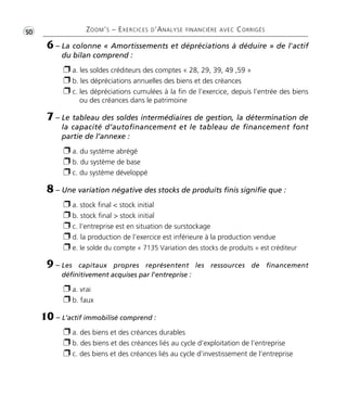 •G50 ZOOM’S – EXERCICES D’ANALYSE FINANCIÈRE AVEC CORRIGÉS
6 – La colonne « Amortissements et dépréciations à déduire » de l'actif
du bilan comprend :
Ë a. les soldes créditeurs des comptes « 28, 29, 39, 49 ,59 »
Ë b. les dépréciations annuelles des biens et des créances
Ë c. les dépréciations cumulées à la fin de l’exercice, depuis l’entrée des biens
ou des créances dans le patrimoine
7 – Le tableau des soldes intermédiaires de gestion, la détermination de
la capacité d’autofinancement et le tableau de financement font
partie de l’annexe :
Ë a. du système abrégé
Ë b. du système de base
Ë c. du système développé
8 – Une variation négative des stocks de produits finis signifie que :
Ë a. stock final < stock initial
Ë b. stock final > stock initial
Ë c. l’entreprise est en situation de surstockage
Ë d. la production de l’exercice est inférieure à la production vendue
Ë e. le solde du compte « 7135 Variation des stocks de produits » est créditeur
9 – Les capitaux propres représentent les ressources de financement
définitivement acquises par l'entreprise :
Ë a. vrai
Ë b. faux
10 – L’actif immobilisé comprend :
Ë a. des biens et des créances durables
Ë b. des biens et des créances liés au cycle d’exploitation de l’entreprise
Ë c. des biens et des créances liés au cycle d’investissement de l’entreprise
Thème 03:Zoom's Exercices d'analyse financière avec corrigés 05/10/10 15:23 Page50
 