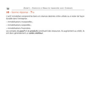 •G56 ZOOM’S – EXERCICES D’ANALYSE FINANCIÈRE AVEC CORRIGÉS
10 – bonne réponse : Ë a
L’actif immobilisé comprend les biens et créances destinés à être utilisés ou à rester de façon
durable dans l’entreprise :
– immobilisations incorporelles ;
– immobilisations corporelles ;
– immobilisations financières.
Les comptes de passif et de produits constituent des ressources. Ils augmentent au crédit, ils
ont donc généralement un solde créditeur.
Thème 03:Zoom's Exercices d'analyse financière avec corrigés 05/10/10 15:23 Page56
 