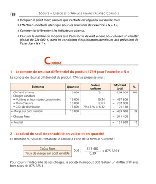 •G88 ZOOM’S – EXERCICES D’ANALYSE FINANCIÈRE AVEC CORRIGÉS
I Indiquer le point mort, sachant que l’activité est régulière sur douze mois.
I Effectuer une étude identique pour les prévisions de l’exercice « N + 1 ».
I Commenter brièvement les indicateurs obtenus.
I Calculer le nombre de modèles que l’entreprise devrait vendre pour réaliser un résultat
global de 220 000 €, dans les conditions d’exploitation identiques aux prévisions de
l’exercice « N + 1 ».
CORRIGÉ
1 – Le compte de résultat différentiel du produit 174H pour l’exercice « N »
Le compte de résultat différentiel du produit 174H se présente ainsi :
2 – Le calcul du seuil de rentabilité en valeur et en quantité
Le montant du seuil de rentabilité se calcule à l’aide de la formule suivante :
Pour couvrir l’intégralité de ses charges, la société Krampouz doit réaliser un chiffre d’affaires
hors taxes de 875 385 €.
Éléments Quantité
Valeur
unitaire
Montant
total
%
Chiffre d’affaires
– Charges variables
• Matières et fournitures consommées
• Main-d’œuvre
• Coût de distribution
16 000
16 000
16 000
16 000
79
29,24
12,63
79 x 8 % = 6,32
1 264 000
– 467 800
– 202 000
– 101 120
100
= Marge sur coût variable 16 000 = 493 080 39
– Charges fixes – 341 400
= Résultat = 151 680 12
Coûts fixes
Taux de marge sur coût variable
341 400
0,39
≈ 875 385 €Soit :
Thème06:Zoom'sExercicesd'analysefinancièreaveccorrigés05/10/1015:35Page88
 