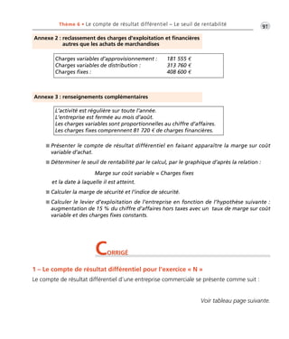 •G91Thème 6 • Le compte de résultat différentiel – Le seuil de rentabilité
Voir tableau page suivante.
Annexe 2 : reclassement des charges d’exploitation et financières
autres que les achats de marchandises
Charges variables d’approvisionnement : 181 555 €
Charges variables de distribution : 313 760 €
Charges fixes : 408 600 €
Annexe 3 : renseignements complémentaires
L’activité est régulière sur toute l’année.
L’entreprise est fermée au mois d’août.
Les charges variables sont proportionnelles au chiffre d’affaires.
Les charges fixes comprennent 81 720 € de charges financières.
I Présenter le compte de résultat différentiel en faisant apparaître la marge sur coût
variable d’achat.
I Déterminer le seuil de rentabilité par le calcul, par le graphique d’après la relation :
et la date à laquelle il est atteint.
I Calculer la marge de sécurité et l’indice de sécurité.
I Calculer le levier d’exploitation de l’entreprise en fonction de l’hypothèse suivante :
augmentation de 15 % du chiffre d’affaires hors taxes avec un taux de marge sur coût
variable et des charges fixes constants.
Marge sur coût variable = Charges fixes
CORRIGÉ
1 – Le compte de résultat différentiel pour l’exercice « N »
Le compte de résultat différentiel d’une entreprise commerciale se présente comme suit :
Thème06:Zoom'sExercicesd'analysefinancièreaveccorrigés05/10/1015:35Page91
 