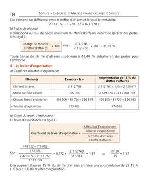 •G94 ZOOM’S – EXERCICES D’ANALYSE FINANCIÈRE AVEC CORRIGÉS
Elle s’obtient par différence entre le chiffre d’affaires et le seuil de rentabilité :
2 112 760 – 1 238 182 = 874 578 €
b) Indice de sécurité
Il correspond au taux de baisse maximum du chiffre d’affaires évitant de générer des pertes.
Il est égal à :
Soit :
Toute baisse de chiffre d’affaires supérieure à 41,40 % entraînerait des pertes pour
l’entreprise.
4 – Le levier d’exploitation
a) Calcul des résultats d’exploitation
b) Calcul du levier d’exploitation
Le levier d’exploitation est égal à :
Une augmentation de 15 % du chiffre d’affaires entraîne une augmentation de 27,15 %
(15 % x 1,81) du résultat d’exploitation.
Marge de sécurité
Chiffre d’affaires
x 100 x 100
874 578
2 112 760
= 41,40 %
0,272 x
2 112 760
316 914
= 1,81
soit :
Δ Résultat d’exploitation
Résultat d’exploitation
Δ Chiffre d’affaires
Chiffre d’affaires
Coefficient de levier d’exploitation =
474 912 – 373 485
373 485
2 429 674 – 2 112 760
2 112 760
=
27,20
15
= 1,81ou
Éléments Exercice « N »
Augmentation de 15 % du
chiffre d’affaires
Chiffre d’affaires 2 112 760 2 112 760 x 1,15 = 2 429 674
Marge sur coût variable 700 365 2 429 674 x 0,33 = 801 792
– Charges fixes d’exploitation 408 600 – 81 720 = 326 880 408 600 – 81 720 = 326 880
= Résultat d’exploitation 373 485 474 912
Thème06:Zoom'sExercicesd'analysefinancièreaveccorrigés05/10/1015:35Page94
 