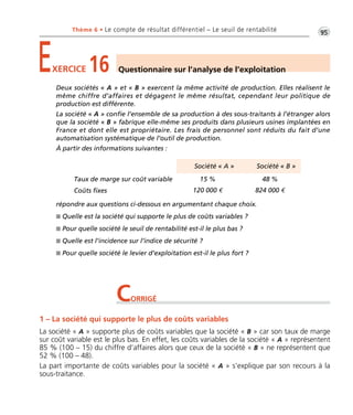 •G95Thème 6 • Le compte de résultat différentiel – Le seuil de rentabilité
EXERCICE 16 Questionnaire sur l’analyse de l’exploitation
Deux sociétés « A » et « B » exercent la même activité de production. Elles réalisent le
même chiffre d’affaires et dégagent le même résultat, cependant leur politique de
production est différente.
La société « A » confie l’ensemble de sa production à des sous-traitants à l’étranger alors
que la société « B » fabrique elle-même ses produits dans plusieurs usines implantées en
France et dont elle est propriétaire. Les frais de personnel sont réduits du fait d’une
automatisation systématique de l’outil de production.
À partir des informations suivantes :
répondre aux questions ci-dessous en argumentant chaque choix.
I Quelle est la société qui supporte le plus de coûts variables ?
I Pour quelle société le seuil de rentabilité est-il le plus bas ?
I Quelle est l’incidence sur l’indice de sécurité ?
I Pour quelle société le levier d’exploitation est-il le plus fort ?
Société « A » Société « B »
Taux de marge sur coût variable 15 % 48 %
Coûts fixes 120 000 € 824 000 €
CORRIGÉ
1 – La société qui supporte le plus de coûts variables
La société « A » supporte plus de coûts variables que la société « B » car son taux de marge
sur coût variable est le plus bas. En effet, les coûts variables de la société « A » représentent
85 % (100 – 15) du chiffre d’affaires alors que ceux de la société « B » ne représentent que
52 % (100 – 48).
La part importante de coûts variables pour la société « A » s’explique par son recours à la
sous-traitance.
Thème06:Zoom'sExercicesd'analysefinancièreaveccorrigés05/10/1015:35Page95
 
