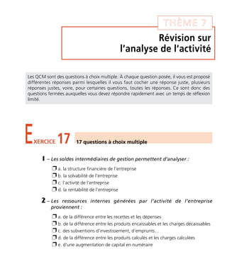 Révision sur
l’analyse de l’activité
THÈME 7
EXERCICE 17 17 questions à choix multiple
Les QCM sont des questions à choix multiple. À chaque question posée, il vous est proposé
différentes réponses parmi lesquelles il vous faut cocher une réponse juste, plusieurs
réponses justes, voire, pour certaines questions, toutes les réponses. Ce sont donc des
questions fermées auxquelles vous devez répondre rapidement avec un temps de réflexion
limité.
1 – Les soldes intermédiaires de gestion permettent d’analyser :
Ë a. la structure financière de l'entreprise
Ë b. la solvabilité de l'entreprise
Ë c. l'activité de l'entreprise
Ë d. la rentabilité de l'entreprise
2 – Les ressources internes générées par l’activité de l’entreprise
proviennent :
Ë a. de la différence entre les recettes et les dépenses
Ë b. de la différence entre les produits encaissables et les charges décaissables
Ë c. des subventions d'investissement, d'emprunts…
Ë d. de la différence entre les produits calculés et les charges calculées
Ë e. d'une augmentation de capital en numéraire
Thème 07:Zoom's Exercices d'analyse financière avec corrigés 05/10/10 15:37 Page97
 
