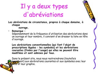 Il y a  deux types d'abréviations   Les abréviations de circonstance, propres à chaque domaine, à chaque        ouvrage.   Remarque : Dépendamment de la fréquence d'utilisation des abréviations dans un ouvrage et leur nombre, il convient d'en dresser la liste en tête d'ouvrage.  Les abréviations conventionnelles (qui font l'objet de prescriptions légales : les symboles) et les abréviations courantes (fixées par l'usage) qui elles ne peuvent être modifiées et sont admises par tous.   Dans le présent site, nous nous restreindrons (toutefois largement) aux abréviations courantes et aux symboles avec leur sens et leur graphie. 