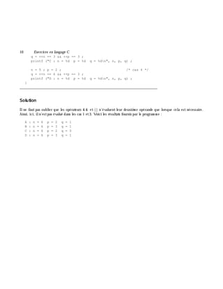 10 Exe rcices en langage C
q = ++n == 3 && ++p == 3 ;
printf ("C : n = %d p = %d q = %dn", n, p, q) ;
n = 5 ; p = 2 ; /* cas 4 */
q = ++n == 6 && ++p == 3 ;
printf ("D : n = %d p = %d q = %dn", n, p, q) ;
}
___________________________________________________________________________
Solution
Ilne faut pas oublier que les opérateurs & & et || n'évaluent leur deuxiè m e opérande que lorsque cela est nécessaire.
Ainsi, ici, iln'estpas évalué dans les cas 1 et3. Voici les résultats fournis par le program m e :
A : n = 6 p = 2 q = 1
B : n = 6 p = 3 q = 1
C : n = 6 p = 2 q = 0
D : n = 6 p = 3 q = 1
 