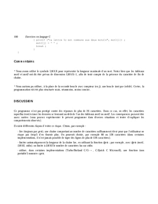 100 Exe rcices en langage C
{ printf ("la lettre %c est commune aux deux motsn", mot1[i]) ;
mot2[j] = ' ' ;
break ;
}
}
Com m e ntaire s
*Nous avons utilisé le sym bole LMAX pour représenter la longueur m axim ale d'un m ot. Notez bien que les tableaux
m ot1 et m ot2 ont dû ê tre prévus de dim ension LMAX+1, afin de tenir com pte de la présence du caractè re de fin de
ch aîne.
*Nous aurions pu utiliser, à la place de la seconde boucle avec com pteur (en j), une boucle tantque (w h ile ). Certes, la
program m ation eûtété plus structurée m ais, néanm oins, m oins concise.
D ISCUSSIO N
Ce program m e n'est pas protégé contre des réponses de plus de 26 caractè res. Dans ce cas, en effet, les caractè res
superflus irontécraser les données se trouvantau-delà de l'un des tableaux m ot1 ou m ot2. Les conséquences peuventê tre
assez variées (vous pouvez expérim enter le présent program m e dans diverses situations et tenter d'expliquer les
com portem ents observés).
Ilexiste différentes façons d'éviter ce risque. Citons, par exem ple :
- lire (toujours par ge ts), une ch aîne com portantun nom bre de caractè res suffisam m entélevé pour que l'utilisateur ne
risque pas (trop!) d'en fournir plus. On pourrait ch oisir, par exem ple 80 ou 128 caractè res (dans certaines
im plém entations, iln'estjam ais possible de taper des lignes de plus de 128 caractè res).
- lim iter autom atiquem entla longueur de la ch aîne lue, en utilisantla fonction fge ts ;par exem ple, avec fge ts (m ot1,
LM AX, stdin), on lim ite à LM AX le nom bre de caractè res lus sur stdin.
- utiliser, dans certaines im plém entations (Turbo/Borland C/C+ + , C/Quick C M icrosoft), une fonction (non
portable!)nom m ée cge ts.
 