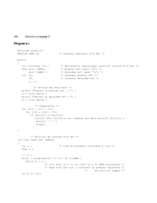 102 Exe rcices en langage C
Program m e
#include <stdio.h>
#define LMAX 26 /* longueur maximale d'un mot */
main()
{
int lire(char []) ; /* déclaration (prototype) fonction lecture d'un mot */
char mot1 [LMAX], /* premier mot (sans '0') */
mot2 [LMAX] ; /* deuxième mot (sans '0') */
int l1, /* longueur premier mot */
l2, /* longueur deuxième mot */
i, j ;
/* lecture des deux mots */
printf ("donnez un premier mot : ") ;
l1 = lire (mot1) ;
printf ("donnez un deuxième mot : ") ;
l2 = lire (mot2) ;
/* comparaison */
for (i=0 ; i<l1 ; i++)
for (j=0 ; j<l2 ; j++)
if (mot1[i] == mot2[j])
{ printf ("la lettre %c est commune aux deux motsn", mot1[i]) ;
mot2[j] = ' ' ;
break ;
}
}
/* Fonction de lecture d'un mot */
int lire (char mot [LMAX])
{
int i ; /* rang du prochain caractère à lire */
char c ;
i = 0 ;
while ( (c=getchar()) != 'n' && i<=LMAX )
mot[i++] = c ;
/* ici, soit on a lu n, soit on a lu LMAX caractères */
/* dans tous les cas, c contient le premier caractère */
/* non pris en compte */
if (c != 'n')
 