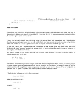 I. Variations algorith m iques sur les instructions de base 103
while (getchar() != 'n') {} /* recherche 'n' */
return(i) ;
}
Com m e ntaire s
*Là encore, nous avons utilisé le sym bole LMAX pour représenter la taille m axim ale d'un m ot. Par contre, cette fois, la
dim ension des tableaux m ot1 etm ot2 estégale à LMAX (etnon plus LMAX+ 1), puisque nous n'avons pas à y introduire
le caractè re supplém entaire de fin de ch aîne.
*En ce qui concerne la fonction (nom m ée lire )de lecture d'un m otau clavier, vous constatez que nous l'avons déclarée
dans le program m e principal(m ain), bien que cela soitfacultatif, dans la m esure où elle fournitun résultatde type int(en
effet, toute fonction qui n'estpas explicitem entdéclarée estsupposée produire un résultatde type int).
D'autre part, com m e nous l'avons expliqué dans l'introduction de cette seconde partie, nous avons utilisé, dans cette
déclaration, la form e "prototype" autorisée par la norm e ANSI (ce prototype assure les contrôles de types d'argum ents et
m eten place d'éventuelles conversions).
Par ailleurs, l'en-tê te de notre fonction lire a été écrit suivant la form e "m oderne". La norm e ANSI aurait autorisé le
rem placem entde note en-tê te par :
int lire (mot)
char mot [LMAX] ;
*Le tableau de caractè res représentantl'unique argum entde lire doitobligatoirem entê tre transm is par adresse puisque
cette fonction doitê tre en m esure d'en m odifier le contenu. N'oubliez pas cependantqu'en langage C un nom de tableau
est interprété (par le com pilateur) com m e un pointeur (constant) sur son prem ier élém ent. C'est ce qui justifie la
présence, dans les appels à la fonction lire , de m ot1 ou m ot2, etnon de & m ot1 ou & m ot2.
*La déclaration de l'argum entde lire , dans son en-tê te :
char mot [LMAX]
auraitpu égalem ents'écrire :
char mot []
ou m ê m e :
char * mot
 
