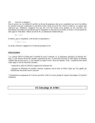 104 Exe rcices en langage C
Dans le prem ier cas, on continue de spécifier (au lecteur du program m e plus qu'au com pilateur) que m otestun tableau
de caractè res m ais que sa dim ension n'a pas besoin d'ê tre connue au sein de lire . Dans le second cas, on exprim e plus
clairem ent que, finalem ent, l'argum ent reçu par lire n'est rien d'autre qu'un pointeur sur des caractè res. Ces
form ulations sonttotalem entéquivalentes pour le com pilateur et, dans tous les cas (m ê m e le dernier), ilreste possible de
faire appelau "form alism e" tableau au sein de lire , en utilisantune notation telle que :
mot [i++]
D'ailleurs, pour le com pilateur, cette derniè re estéquivalente à :
* (mot + i++)
Les m ê m e reflexions s'appliquentà l'écriture du prototype de lire .
D ISCUSSIO N
*Le sym bole LMAX est défini pour l'ensem ble du source contenant, ici, le program m e principalet la fonction lire .
M ais, si cette fonction devait ê tre com pilée séparém ent du reste, ilserait alors nécessaire de faire figurer la définition
(#de fine )dans les deux sources, ce qui com porte un risque d'erreur. Dans une situation "réelle", on pourraitavoir intérê t
à faire appelà l'une des dém arch es suivantes :
- transm ettre la valeur de LMAX en argum entde la fonction lire .
- regrouper les définitions de sym boles com m uns à plusieurs sources dans un fich ier séparé que l'on appelle par
#include dans ch acun des sources concernés.
*Contrairem entau program m e de l'exercice précédent, celui-ci se trouve protégé de réponses trop longues de la partde
l'utilisateur.
I-5 Com ptage de le ttre s
________________________________________________________________________________________
 