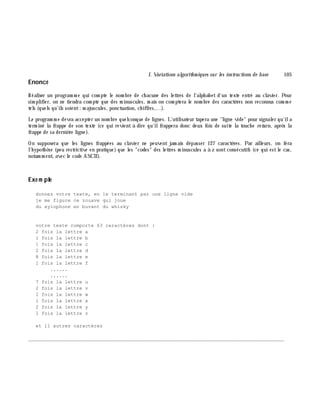 I. Variations algorith m iques sur les instructions de base 105
Enoncé
Réaliser un program m e qui com pte le nom bre de ch acune des lettres de l'alph abet d'un texte entré au clavier. Pour
sim plifier, on ne tiendra com pte que des m inuscules, m ais on com ptera le nom bre des caractè res non reconnus com m e
tels (quels qu'ils soient: m ajuscules, ponctuation, ch iffres,...).
Le program m e devra accepter un nom bre quelconque de lignes. L'utilisateur tapera une "ligne vide" pour signaler qu'ila
term iné la frappe de son texte (ce qui revient à dire qu'ilfrappera donc deux fois de suite la touch e re turn, aprè s la
frappe de sa derniè re ligne).
On supposera que les lignes frappées au clavier ne peuvent jam ais dépasser 127 caractè res. Par ailleurs, on fera
l'h ypoth è se (peu restrictive en pratique) que les "codes" des lettres m inuscules a à z sontconsécutifs (ce qui estle cas,
notam m ent, avec le code ASCII).
Exe m ple
donnez votre texte, en le terminant par une ligne vide
je me figure ce zouave qui joue
du xylophone en buvant du whisky
votre texte comporte 63 caractères dont :
2 fois la lettre a
1 fois la lettre b
1 fois la lettre c
2 fois la lettre d
8 fois la lettre e
1 fois la lettre f
......
......
7 fois la lettre u
2 fois la lettre v
1 fois la lettre w
1 fois la lettre x
2 fois la lettre y
1 fois la lettre z
et 11 autres caractères
________________________________________________________________________________________
 
