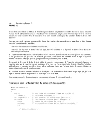 106 Exe rcices en langage C
ANALYSE
Ilnous faut donc utiliser un tableau de 26 entiers perm ettant de com ptabiliser le nom bre de fois où l'on a rencontré
ch acune des 26 lettres (m inuscules) de l'alph abet. Nous le nom m erons com pte . Nous utiliserons égalem entun com pteur
nom m é ntot pour le nom bre totalde caractè res et un autre nom m é nautres pour les caractè res différents d'une lettre
m inuscule.
En ce qui concerne le com ptage proprem entdit, ilnous fautexam iner ch acune des lettres du texte. Pour ce faire, ilexiste
(au m oins)deux dém arch es possibles :
- effectuer une répétition du traitem entd'un caractè re,
- effectuer une répétition du traitem entd'une ligne, lui-m ê m e constitué de la répétition du traitem ent de ch acun des
caractè res qu'elle contient.
a)La prem iè re dém arch e aboutità une sim ple boucle avec com pteur. Elle ne dem ande d'accéder qu'à un seulcaractè re à
la fois (par exem ple, par ge tch ar). Elle nécessite, par contre, l'élim ination des caractè res de fin de ligne n (qui sont
transm is com m e les autres par ge tch ar), puisqu'ils ne fontpas vraim entpartie du texte.
De surcroît, la détection de la fin du texte oblige à conserver en perm anence le "caractè re précédent". Lorsque ce
caractè re, ainsi que le caractè re courant, sont égaux à n, c'est que l'on a atteint la fin du texte. Ilsuffit d'initialiser
artificiellem ent ce caractè re précédent à une valeur quelconque (autre que n) pour éviter de devoir effectuer un
traitem entparticulier pour le prem ier caractè re.
b)La seconde dém arch e aboutità deux boucles im briquées. Elle perm etde lire directem entch aque ligne par ge ts. Elle
rè gle de m aniè re naturelle les problè m es de fin de ligne etde fin de texte.
Nous vous proposons ici deux program m es, correspondantà ch acune de ces deux dém arch es.
Program m e bas é s ur la ré pé tition du traite m e ntd'un caractè re
#include <stdio.h>
main()
{
char c, /* pour lire un caractère frappé au clavier */
cprec ; /* caractère précédent */
int compte[26] ; /* pour compter les différentes lettres */
int numl, /* rang lettre courante dans l'alphabet */
ntot, /* nombre de caractères du texte */
nautres, /* nb caractères autres qu'une lettre minuscule */
i ;
/* initialisations */
 