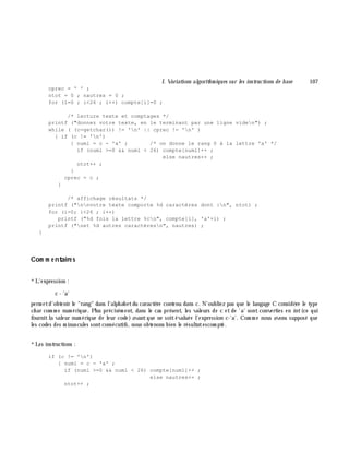 I. Variations algorith m iques sur les instructions de base 107
cprec = ' ' ;
ntot = 0 ; nautres = 0 ;
for (i=0 ; i<26 ; i++) compte[i]=0 ;
/* lecture texte et comptages */
printf ("donnez votre texte, en le terminant par une ligne viden") ;
while ( (c=getchar()) != 'n' || cprec != 'n' )
{ if (c != 'n')
{ numl = c - 'a' ; /* on donne le rang 0 à la lettre 'a' */
if (numl >=0 && numl < 26) compte[numl]++ ;
else nautres++ ;
ntot++ ;
}
cprec = c ;
}
/* affichage résultats */
printf ("nnvotre texte comporte %d caractères dont :n", ntot) ;
for (i=0; i<26 ; i++)
printf ("%d fois la lettre %cn", compte[i], 'a'+i) ;
printf ("net %d autres caractèresn", nautres) ;
}
Com m e ntaire s
*L'expression :
c - 'a'
perm etd'obtenir le "rang" dans l'alph abetdu caractè re contenu dans c. N'oubliez pas que le langage C considè re le type
ch ar com m e num érique. Plus précisém ent, dans le cas présent, les valeurs de c et de 'a' sont converties en int (ce qui
fournitla valeur num érique de leur code) avantque ne soitévaluée l'expression c-'a'. Com m e nous avons supposé que
les codes des m inuscules sontconsécutifs, nous obtenons bien le résultatescom pté.
*Les instructions :
if (c != 'n')
{ numl = c - 'a' ;
if (numl >=0 && numl < 26) compte[numl]++ ;
else nautres++ ;
ntot++ ;
 