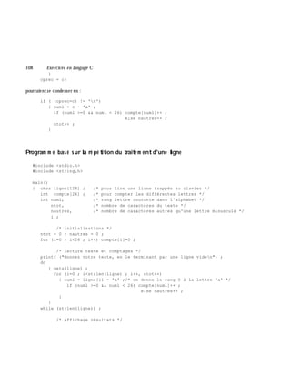 108 Exe rcices en langage C
}
cprec = c;
pourraientse condenser en :
if ( (cprec=c) != 'n')
{ numl = c - 'a' ;
if (numl >=0 && numl < 26) compte[numl]++ ;
else nautres++ ;
ntot++ ;
}
Program m e bas é s ur la ré pé tition du traite m e ntd'une ligne
#include <stdio.h>
#include <string.h>
main()
{ char ligne[128] ; /* pour lire une ligne frappée au clavier */
int compte[26] ; /* pour compter les différentes lettres */
int numl, /* rang lettre courante dans l'alphabet */
ntot, /* nombre de caractères du texte */
nautres, /* nombre de caractères autres qu'une lettre minuscule */
i ;
/* initialisations */
ntot = 0 ; nautres = 0 ;
for (i=0 ; i<26 ; i++) compte[i]=0 ;
/* lecture texte et comptages */
printf ("donnez votre texte, en le terminant par une ligne viden") ;
do
{ gets(ligne) ;
for (i=0 ; i<strlen(ligne) ; i++, ntot++)
{ numl = ligne[i] - 'a' ;/* on donne le rang 0 à la lettre 'a' */
if (numl >=0 && numl < 26) compte[numl]++ ;
else nautres++ ;
}
}
while (strlen(ligne)) ;
/* affichage résultats */
 