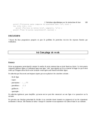 I. Variations algorith m iques sur les instructions de base 109
printf ("nnvotre texte comporte %d caractères dont :n", ntot) ;
for (i=0; i<26 ; i++)
printf ("%d fois la lettre %cn", compte[i], 'a'+i) ;
printf ("net %d autres caractèresn", nautres) ;
}
D ISCUSSIO N
*Aucun des deux program m es proposés ne pose de problè m e de protection vis-à -vis des réponses fournies par
l'utilisateur.
I-6 Com ptage de m ots
________________________________________________________________________________________
Enoncé
Ecrire un program m e perm ettantde com pter le nom bre de m ots contenus dans un texte fourni au clavier. Le texte pourra
com porter plusieurs lignes etl'utilisateur tapera une ligne "vide" pour signaler qu'ilen a term iné la frappe (ce qui revient
à dire qu'ilfrappera deux fois de suite la touch e re turn aprè s avoir fourni la derniè re ligne).
On adm ettra que deux m ots sonttoujours séparés par un ou plusieurs des caractè res suivants :
- fin de ligne
- espace
- ponctuation : : . , ;?!
- parenth è ses : ( )
- guillem ets : "
- apostroph e : '
On adm ettra égalem ent, pour sim plifier, qu'aucun m ot ne peut ê tre com m encé sur une ligne et se poursuivre sur la
suivante.
On prévoira une fonction perm ettant de décider si un caractè re donné transm is en argum ent est un des séparateurs
m entionnés ci-dessus. Elle fournira la valeur 1 lorsque le caractè re estun séparateur etla valeur 0 dans le cas contraire.
 