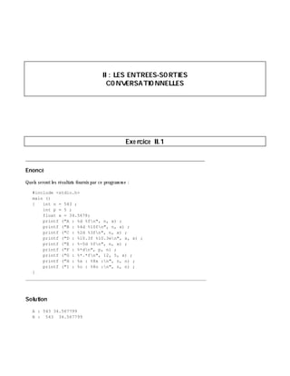 II: LES ENTREES-SO RTIES
CO NVERSATIO NNELLES
Exe rcice II.1
___________________________________________________________________________
Enoncé
Quels serontles résultats fournis par ce program m e :
#include <stdio.h>
main ()
{ int n = 543 ;
int p = 5 ;
float x = 34.5678;
printf ("A : %d %fn", n, x) ;
printf ("B : %4d %10fn", n, x) ;
printf ("C : %2d %3fn", n, x) ;
printf ("D : %10.3f %10.3en", x, x) ;
printf ("E : %-5d %fn", n, x) ;
printf ("F : %*dn", p, n) ;
printf ("G : %*.*fn", 12, 5, x) ;
printf ("H : %x : %8x :n", n, n) ;
printf ("I : %o : %8o :n", n, n) ;
}
_______________________________________________________________
Solution
A : 543 34.567799
B : 543 34.567799
 