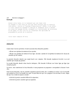 110 Exe rcices en langage C
Exe m ple
donnez votre texte, en le terminant par une ligne vide
Le langage C a été conçu en 1972 par Denis Ritchie avec un objectif
très précis : écrire un "système d'exploitation" (UNIX). A cet effet,
il s'est inspiré du langage B (créé par K. Thompson) qu'il a haussé
au niveau de langage évolué, notamment en l'enrichissant de structures
et de types, et ceci tout en lui conservant ses aptitudes de
programmation proche de la machine.
votre texte comporte 68 mots
_______________________________________________________________________________________
ANALYSE
Com m e dans l'exercice précédent, ilexiste (au m oins)deux dém arch es possibles :
- effectuer une répétition du traitem entd'un caractè re,
- effectuer une répétition du traitem entd'une ligne, lui-m ê m e constitué de la répétition du traitem ent de ch acun des
caractè res qu'elle contient.
La prem iè re dém arch e aboutit à une sim ple boucle avec com pteur. Elle dem ande sim plem ent d'accéder à un seul
caractè re (par exem ple par ge tch ar).
La seconde dém arch e aboutit à deux boucles im briquées. Elle dem ande d'effectuer une lecture ligne par ligne (par
exem ple par ge ts).
Là encore, nous exam inerons les deux dém arch es et nous proposerons un program m e correspondant à ch acune d'entre
elles.
Dans les deux dém arch es, tous les caractè res séparateurs jouentle m ê m e rôle, à condition d'y inclure n (si l'on travaille
avec ge tch ar) ou 0 (si l'on travaille avec ge ts). On peutalors dire que l'on a progressé d'un m otdans le texte, ch aque
fois que l'on a réalisé la séquence suivante :
- rech erch e du prem ier caractè re différentd'un séparateur,
- rech erch e du prem ier caractè re égalà un séparateur.
 
