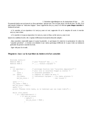 I. Variations algorith m iques sur les instructions de base 111
On pourraitrépéter successivem entces deux opérations, tantque que l'on n'estpas arrivé à la fin du texte. En fait, ilest
plus sim ple d'utiliser un "indicateur logique" (nous l'appellerons m ot_e n_cours)etd'effectuer pour ch aque caractè re le
traitem entsuivant:
- si le caractè re est un séparateur et si m ot_e n_cours est vrai, augm enter de un le com pteur de m ots et rem ettre
m ot_e n_cours à faux.
- si le caractè re n'estpas un séparateur etsi m ot_e n_cours estfaux, m ettre m ot_e n_cours à vrai.
Quantà la condition d'arrê t, elle s'exprim e différem m entsuivantla dém arch e adoptée :
- deux caractè res consécutifs égaux à n pour la prem iè re, ce qui im pose de conserver en perm anence la valeur du
"caractè re précédent" ;ce dernier sera initialisé à une valeur quelconque différente de n pour éviter un traitem ent
particulier du prem ier caractè re du texte.
- ligne vide pour la seconde.
Program m e bas é s ur la ré pé tition du traite m e ntd'un caractè re
#include <stdio.h>
#define VRAI 1 /* pour "simuler" des ..... */
#define FAUX 0 /* ..... valeurs logiques */
main()
{ int sep(char) ; /* prototype fonction test "caractère séparateur?" */
char c, /* pour lire un caractère frappé au clavier */
cprec ; /* caractère précédent */
int nmots, /* compteur du nombre de mots */
fin_texte, /* indicateurs logiques : - fin texte atteinte */
mot_en_cours ; /* - mot trouvé */
cprec = ' ' ;
fin_texte = FAUX ;
mot_en_cours = FAUX ;
nmots = 0 ;
printf ("donnez votre texte, en le terminant par une ligne viden") ;
while (!fin_texte)
{ if ( sep(c=getchar()) )
{ if (mot_en_cours)
{ nmots++ ;
mot_en_cours = FAUX ;
}
 
