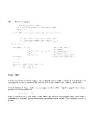 112 Exe rcices en langage C
}
else mot_en_cours = VRAI ;
if ( c=='n' && cprec=='n') fin_texte = VRAI ;
cprec = c ;
}
printf ("nnvotre texte comporte %d mots :n", nmots) ;
}
/*******************************************/
/* fonction d'examen d'un caractère */
/*******************************************/
int sep (char c)
{
char sep[12] = {'n', /* fin de ligne */
' ', /* espace */
',', ';', ':', '.', '?', '!', /* ponctuation */
'(', ')', /* parenthèses */
'"', ''' } ; /* guillemets, apostrophe*/
int nsep=12, /* nombre de séparateurs */
i ;
i = 0 ;
while ( c!=sep[i] && i++<nsep-1 ) ;
if (i == nsep) return (0) ;
else return (1) ;
}
Com m e ntaire s
*Nous avons introduit une variable "logique" nom m ée fin_te xte qui nous facilite la détection de la fin du texte. Nous
aurions pu nous en passer en introduisantune instruction bre ak au sein d'une boucle do ... w h ile {1}(boucle infinie).
*Dans le traitem entde ch aque caractè re, nous n'avons pas respecté "à la lettre" l'algorith m e proposé lors de l'analyse.
En effet, nous exécutons l'instruction :
mot_en_cours = VRAI
m ê m e si l'indicateur m ot_e n_cours a déjà la valeur VRAI ;cela nous évite un test supplém entaire, sans m odifier le
com portem entdu program m e (puisque la m odification ainsi apportée consiste à m ettre à VRAI l'indicateur alors qu'ily
estdéjà ).
 