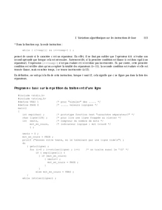 I. Variations algorith m iques sur les instructions de base 113
*Dans la fonction sep, la seule instruction :
while ( c!=sep[i] && i++<nsep-1 ) ;
perm et de savoir si le caractè re c est un séparateur. En effet, ilne faut pas oublier que l'opérateur & & n'évalue son
second opérande que lorsque cela estnécessaire. Autrem entdit, si la prem iè re condition estfausse (c estdonc égalà un
séparateur), l'expression i++<nsep-1 n'estpas évaluée eti n'estdonc pas incrém entée. Si, par contre, cette prem iè re
condition estvérifiée alors qu'on a exploré la totalité des séparateurs (i=11), la seconde condition estévaluée etelle est
trouvée fausse, m ais en m ê m e tem ps, i se trouve incrém entée (à 12).
En définitive, on voitqu'à la fin de cette instruction, lorsque i vaut12, cela signifie que c ne figure pas dans la liste des
séparateurs.
Program m e bas é s ur la ré pé tition du traite m e ntd'une ligne
#include <stdio.h>
#include <string.h>
#define VRAI 1 /* pour "simuler" des ..... */
#define FAUX 0 /* ..... valeurs logiques */
main()
{
int sep(char) ; /* prototype fonction test "caractère séparateur?" */
char ligne[128] ; /* pour lire une ligne frappée au clavier */
int nmots, /* compteur du nombre de mots */
mot_en_cours, /* indicateur logique : mot trouvé */
i ;
nmots = 0 ;
mot_en_cours = FAUX ;
printf ("donnez votre texte, en le terminant par une ligne viden") ;
do
{ gets(ligne) ;
for (i=0 ; i<=strlen(ligne) ; i++) /* on traite aussi le '0' */
if ( sep(ligne[i]) )
{ if (mot_en_cours)
{ nmots++ ;
mot_en_cours = FAUX ;
}
}
else mot_en_cours = VRAI ;
}
while (strlen(ligne)) ;
 
