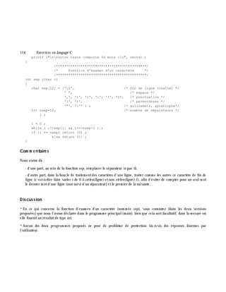 114 Exe rcices en langage C
printf ("nnvotre texte comporte %d mots :n", nmots) ;
}
/********************************************/
/* fonction d'examen d'un caractère */
/********************************************/
int sep (char c)
{
char sep[12] = {'0', /* fin de ligne (chaîne) */
' ', /* espace */
',', ';', ':', '.', '?', '!', /* ponctuation */
'(', ')', /* parenthèses */
'"', ''' } ; /* guillemets, apostrophe*/
int nsep=12, /* nombre de séparateurs */
i ;
i = 0 ;
while ( c!=sep[i] && i++<nsep-1 ) ;
if (i == nsep) return (0) ;
else return (1) ;
}
Com m e ntaire s
Nous avons dû :
- d'une part, au sein de la fonction sep, rem placer le séparateur n par 0,
- d'autre part, dans la boucle de traitem entdes caractè res d'une ligne, traiter com m e les autres ce caractè re de fin de
ligne (c'est-à -dire faire varier i de 0 à strle n(ligne ) etnon strle n(ligne )-1), afin d'éviter de com pter pour un seulm ot
le dernier m otd'une ligne (non suivi d'un séparateur)etle prem ier de la suivante.
D iscussion
*En ce qui concerne la fonction d'exam en d'un caractè re (nom m ée sep), vous constatez (dans les deux versions
proposées)que nous l'avons déclarée dans le program m e principal(m ain), bien que cela soitfacultatif, dans la m esure où
elle fournitun résultatde type int.
*Aucun des deux program m es proposés ne pose de problè m e de protection vis-à -vis des réponses fournies par
l'utilisateur.
 