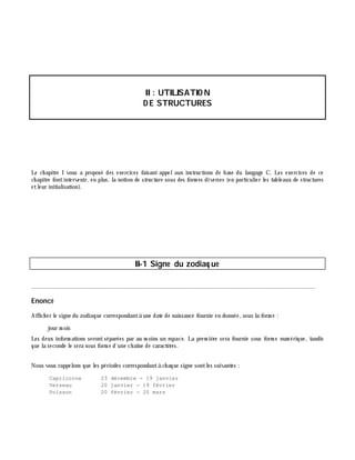 II: UTILISATIO N
D E STRUCTURES
Le ch apitre I vous a proposé des exercices faisant appelaux instructions de base du langage C. Les exercices de ce
ch apitre fontintervenir, en plus, la notion de structure sous des form es diverses (en particulier les tableaux de structures
etleur initialisation).
II-1 Signe du zodiaq ue
________________________________________________________________________________________
Enoncé
Affich er le signe du zodiaque correspondantà une date de naissance fournie en donnée, sous la form e :
jour m ois
Les deux inform ations serontséparées par au m oins un espace. La prem iè re sera fournie sous form e num érique, tandis
que la seconde le sera sous form e d'une ch aîne de caractè res.
Nous vous rappelons que les périodes correspondantà ch aque signe sontles suivantes :
Capricorne 23 décembre - 19 janvier
Verseau 20 janvier - 19 février
Poisson 20 février - 20 mars
 