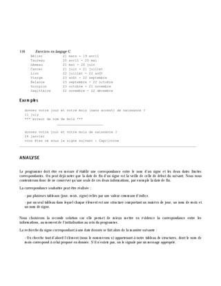 116 Exe rcices en langage C
Bélier 21 mars - 19 avril
Taureau 20 avril - 20 mai
Gémeau 21 mai - 20 juin
Cancer 21 juin - 21 juillet
Lion 22 juillet - 22 août
Vierge 23 août - 22 septembre
Balance 23 septembre - 22 octobre
Scorpion 23 octobre - 21 novembre
Sagittaire 22 novembre - 22 décembre
Exe m ple s
donnez votre jour et votre mois (sans accent) de naissance ?
11 july
*** erreur de nom de mois ***
_______________________
donnez votre jour et votre mois de naissance ?
16 janvier
vous êtes né sous le signe suivant : Capricorne
________________________________________________________________________________________
ANALYSE
Le program m e doit ê tre en m esure d'établir une correspondance entre le nom d'un signe et les deux dates lim ites
correspondantes. On peutdéjà noter que la date de fin d'un signe estla veille de celle de début du suivant. Nous nous
contenterons donc de ne conserver qu'une seule de ces deux inform ations, par exem ple la date de fin.
La correspondance souh aitée peutê tre réalisée :
- par plusieurs tableaux (jour, m ois, signe)reliés par une valeur com m une d'indice.
- par un seultableau dans lequelch aque élém entestune structure com portantun num éro de jour, un nom de m ois et
un nom de signe.
Nous ch oisirons la seconde solution car elle perm et de m ieux m ettre en évidence la correspondance entre les
inform ations, au m om entde l'initialisation au sein du program m e.
La rech erch e du signe correspondantà une date donnée se faitalors de la m aniè re suivante :
- On ch erch e toutd'abord l'élém ent(nous le nom m erons x)appartenantà notre tableau de structures, dontle nom de
m ois correspond à celui proposé en donnée. S'iln'existe pas, on le signale par un m essage approprié.
 