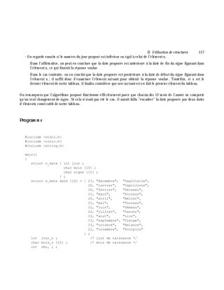 II. Utilisation de structures 117
- On regarde ensuite si le num éro du jour proposé estinférieur ou égalà celui de l'élém entx.
Dans l'affirm ative, on peuten conclure que la date proposée estantérieure à la date de fin du signe figurantdans
l'élém entx, ce qui fournitla réponse voulue.
Dans le cas contraire, on en conclutque la date proposée estpostérieure à la date de débutdu signe figurantdans
l'élém ent x ;ilsuffit donc d'exam iner l'élém ent suivant pour obtenir la réponse voulue. Toutefois, si x est le
dernier élém entde notre tableau, ilfaudra considérer que son suivantesten faitle prem ier élém entdu tableau.
On rem arquera que l'algorith m e proposé fonctionne effectivem entparce que ch acun des 12 m ois de l'année ne com porte
qu'un seulch angem entde signe. Si cela n'avaitpas été le cas, ilauraitfallu "encadrer" la date proposée par deux dates
d'élém ents consécutifs de notre tableau.
Program m e
#include <stdio.h>
#include <conio.h>
#include <string.h>
main()
{
struct s_date { int jour ;
char mois [10] ;
char signe [11] ;
} ;
struct s_date date [12] = { 23, "decembre", "Sagittaire",
20, "janvier", "Capricorne",
20, "fevrier", "Verseau",
21, "mars", "Poisson",
20, "avril", "Bélier",
21, "mai", "Taureau",
21, "juin", "Gémeau",
22, "juillet", "Cancer",
23, "aout", "Lion",
23, "septembre", "Vierge",
23, "octobre", "Balance",
22, "novembre", "Scorpion"
} ;
int jour_n ; /* jour de naissance */
char mois_n [10] ; /* mois de naissance */
int nbv, i ;
 