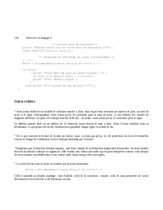 118 Exe rcices en langage C
/* lecture date de naissance */
printf ("donnez votre jour et votre mois de naissance ?n") ;
scanf ("%d %s", &jour_n, mois_n) ;
/* recherche et affichage du signe correspondant */
i = 0 ;
while ( stricmp(date[i].mois, mois_n) && i++<11 ) { }
if (i<12)
{ printf ("vous êtes né sous le signe suivant : ") ;
if (jour_n >= date[i].jour) i = (i+1)%12 ;
printf ("%s", date[i].signe) ;
}
else printf ("*** erreur de nom de mois ***") ;
}
Com m e ntaire s
*Nous avons défini ici un m odè le de structure nom m é s_date , dans lequelnous trouvons un num éro de jour, un nom de
m ois et le signe correspondant. Nous avons prévu 10 caractè res pour le nom de m ois, ce qui autorise des ch aînes de
longueur inférieure ou égale à 9 (com pte tenu du 0 de fin);de m ê m e, nous avons prévu 11 caractè res pour le signe.
Le tableau nom m é date est un tableau de 12 élém ents ayant ch acun le type s_date . Nous l'avons initialisé dans sa
déclaration, ce qui perm etde m ettre facilem enten parallè le ch aque signe etsa date de fin.
*En ce qui concerne la lecture de la date au clavier, nous n'avons pas prévu, ici, de protection vis-à -vis d'éventuelles
erreurs de frappe de l'utilisateur (cela n'étaitpas dem andé par l'énoncé).
*Rappelons que la fonction stricm p com pare, sans tenir com pte de la distinction m ajuscules/m inuscules, les deux ch aînes
donton lui fournitl'adresse en argum ent. Elle restitue une valeur non nulle (qu'on peutinterpréter com m e vrai) lorsque
les deux ch aînes sontdifférentes etune valeur nulle (faux)lorsqu'elles sontégales.
*La rech erch e du nom de m ois estréalisée par la seule instruction :
while ( stricmp(date[i].mois, mois_n) && i++<11 ) {}
Celle-ci possè de un double avantage ;tout d'abord, celui de la concision ;ensuite, celui de nous perm ettre de savoir
directem entsi la rech erch e a été fructueuse ou non.
 