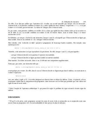 II. Utilisation de structures 119
En effet, ilne faut pas oublier que l'opérateur & & n'évalue son second opérande que lorsque cela est nécessaire.
Autrem entdit, si la prem iè re condition estfausse (ily a donc égalité des deux ch aînes), l'expression i++<11 n'estpas
évaluée eti n'estdonc pas incrém entée. La valeur de i désigne alors l'élém entvoulu.
Si, par contre, cette prem iè re condition estvérifiée (iln'y a donc pas égalité des deux ch aînes) alors qu'on estarrivé en
fin de table (i=11), la seconde condition est évaluée et elle est trouvée fausse, m ais en m ê m e tem ps i se trouve
incrém entée (à 12).
En définitive, on voitque, à la fin de cette instruction, lorsque i vaut12, cela signifie que l'élém entch erch é ne figure pas
dans la table. Dans le cas contraire (i<12), i désigne l'élém entch erch é.
Bien entendu, cette "rech erch e en table" pouvait se program m er de beaucoup d'autres m aniè res. Par exem ple, nous
aurions pu écrire :
while ( stricmp(date[i].mois, mois_n) && i<11 ) i++ ;
Toutefois, cette instruction n'estpas équivalente à la précédente. En effet, lorsque i vaut11, cela peutsignifier :
- soitque l'élém entch erch é esten position 11 (prem ier testsatisfait),
- soitque l'élém entch erch é ne figure pas dans la table (second testsatisfait).
Pour tranch er, ilestdonc nécessaire, dans ce cas, d'effectuer une com paraison supplém entaire.
Notez que, par contre, une instruction telle que :
while ( stricmp(date[i].mois, mois_n) && i++ <= 11) {}
seraitquelque peu erronée. En effet, dans le cas où l'élém entch erch é ne figureraitpas dans le tableau, on seraitam ené à
évaluer l'expression :
date[i].mois
avec une valeur i égale à 12, c'est-à -dire désignant un élém ent situé en deh ors du tableau. Certes, en général, cela ne
seraitguè re visible dans le com portem entdu program m e, dans la m esure où ilestbien peu probable que cette valeur soit
égale au nom de m ois voulu...
*Notez l'em ploi de l'opérateur arith m étique % qui perm et de régler le problè m e du signe suivant le dernier signe du
tableau.
D ISCUSSIO N
*Telqu'ila été prévu, notre program m e accepte des nom s de m ois écrits en m inuscules ou en m ajuscules m ais sans
accent. Dans un program m e réel, ilseraitsouh aitable de faire preuve de plus de tolérance.
 