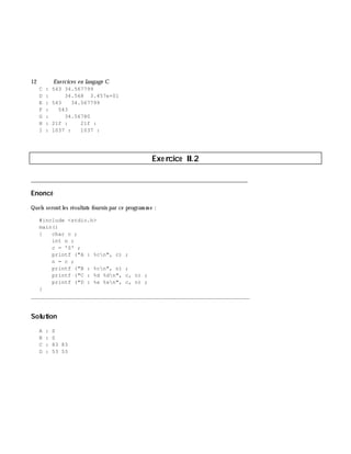 12 Exe rcices en langage C
C : 543 34.567799
D : 34.568 3.457e+01
E : 543 34.567799
F : 543
G : 34.56780
H : 21f : 21f :
I : 1037 : 1037 :
Exe rcice II.2
___________________________________________________________________________
Enoncé
Quels serontles résultats fournis par ce program m e :
#include <stdio.h>
main()
{ char c ;
int n ;
c = 'S' ;
printf ("A : %cn", c) ;
n = c ;
printf ("B : %cn", n) ;
printf ("C : %d %dn", c, n) ;
printf ("D : %x %xn", c, n) ;
}
_______________________________________________________________
Solution
A : S
B : S
C : 83 83
D : 53 53
 