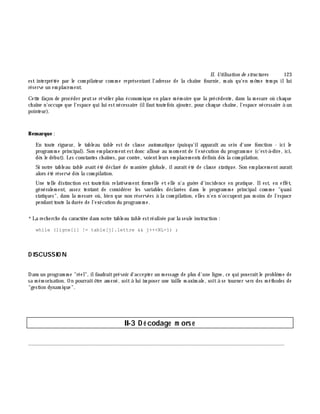 II. Utilisation de structures 123
est interprétée par le com pilateur com m e représentant l'adresse de la ch aîne fournie, m ais qu'en m ê m e tem ps illui
réserve un em placem ent.
Cette façon de procéder peutse révè ler plus économ ique en place m ém oire que la précédente, dans la m esure où ch aque
ch aîne n'occupe que l'espace qui lui estnécessaire (ilfauttoutefois ajouter, pour ch aque ch aîne, l'espace nécessaire à un
pointeur).
Rem arque :
En toute rigueur, le tableau table est de classe autom atique (puisqu'ilapparaît au sein d'une fonction - ici le
program m e principal). Son em placem entestdonc alloué au m om entde l'exécution du program m e (c'est-à -dire, ici,
dè s le début). Les constantes ch aînes, par contre, voientleurs em placem ents définis dè s la com pilation.
Si notre tableau table avait été déclaré de m aniè re globale, ilaurait été de classe statique. Son em placem ent aurait
alors été réservé dè s la com pilation.
Une telle distinction est toutefois relativem ent form elle et elle n'a guè re d'incidence en pratique. Ilest, en effet,
généralem ent, assez tentant de considérer les variables déclarées dans le program m e principalcom m e "quasi
statiques", dans la m esure où, bien que non réservées à la com pilation, elles n'en n'occupentpas m oins de l'espace
pendanttoute la durée de l'exécution du program m e.
*La rech erch e du caractè re dans notre tableau table estréalisée par la seule instruction :
while (ligne[i] != table[j].lettre && j++<NL-1) ;
D ISCUSSIO N
Dans un program m e "réel", ilfaudraitprévoir d'accepter un m essage de plus d'une ligne, ce qui poseraitle problè m e de
sa m ém orisation. On pourraitê tre am ené, soità lui im poser une taille m axim ale, soità se tourner vers des m éth odes de
"gestion dynam ique".
II-3 D é codage m ors e
________________________________________________________________________________________
 